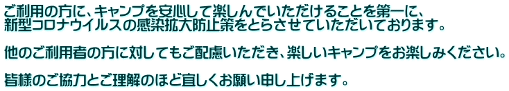 ご利用の方に、キャンプを安心して楽しんでいただけることを第一に、 新型コロナウイルスの感染拡大防止策をとらさせていただいております。 他のご利用者の方に対してもご配慮いただき、楽しいキャンプをお楽しみください。 皆様のご協力とご理解のほど宜しくお願い申し上げます。
